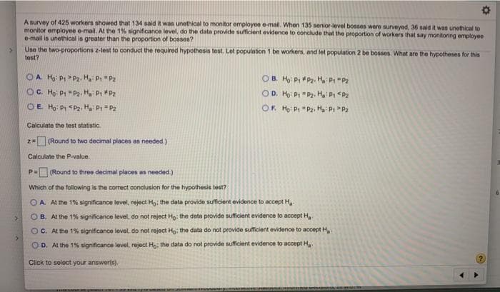 A survey of 425 workers showed that 134 said it was unethical to monitor employee e-mail. When 135 senior-level bosses were surveyed, 36 said it was unethical to
monitor employee e-mail. At the 1% significance level, do the data provide sufficient evidence to conclude that the proportion of workers that say monitoring employee
e-mail is unethical is greater than the proportion of bosses?
Une the two-proportions z-test to conduct the required hypothesis test. Let population 1 be workers, and let population 2 be bosses. What are the hypotheses for this
test?
OA Ho: P> Pz, H P "P2
OB. Ho P Pa. H, P "Pz
OC. Ho: P =P2, H P P2
OE Ho: P <P2, H P = P2
OD. Ho: P "P2. H P <P2
OF. Hg: P "P2, Ha Pi P2
Calculate the test statistic.
z= (Round to two decimal places as needed.)
Calculate the P-value.
(Round to three decimal places as needed.)
Which of the fallowing is the correct conclusion for the hypothesis test?
O A. At the 1% significance level, reject Ho: the data provide sufficient evidence to accept H.
OB. At the 1% significance level, do not reject Ho: the data provide sufficient evidence to accept H,
O C. At the 1% significance level, do not reject Ho: the data do not provide sufficient evidence to accept H
O D. Al the 1% significance level, reject Ho: the data do not provide sufficient evidenoe to accept H.
Click to select your answer(s).
