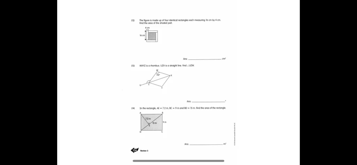 The figure is made up ol four identical rectangles each measuring 16 cm by 4 cm.
Find the orea of the shaded part
12)
16 cm
Ans
cm
131
WXYZ is a hombus UZX is a straight ine. Find LUZW.
Ans
04)
In the rectongle, AE- 7.2 m BC = 9 m and BD= 15 m. Find the area of the rectongle.
72m
15m
m
Ans
174 Review3
