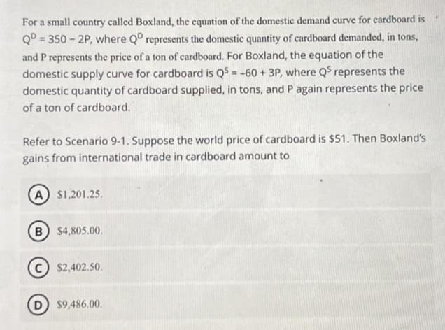 For a small country called Boxland, the equation of the domestic demand curve for cardboard is
QD350-2P, where QD represents the domestic quantity of cardboard demanded, in tons,
and P represents the price of a ton of cardboard. For Boxland, the equation of the
domestic supply curve for cardboard is QS = -60+ 3P, where Q5 represents the
domestic quantity of cardboard supplied, in tons, and P again represents the price
of a ton of cardboard.
Refer to Scenario 9-1. Suppose the world price of cardboard is $51. Then Boxland's
gains from international trade in cardboard amount to
A) $1,201.25.
B) $4,805.00.
C) $2,402.50.
D) $9,486.00.