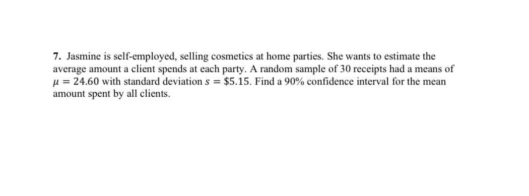 7. Jasmine is self-employed, selling cosmetics at home parties. She wants to estimate the
average amount a client spends at each party. A random sample of 30 receipts had a means of
µ = 24.60 with standard deviation s = $5.15. Find a 90% confidence interval for the mean
amount spent by all clients.
