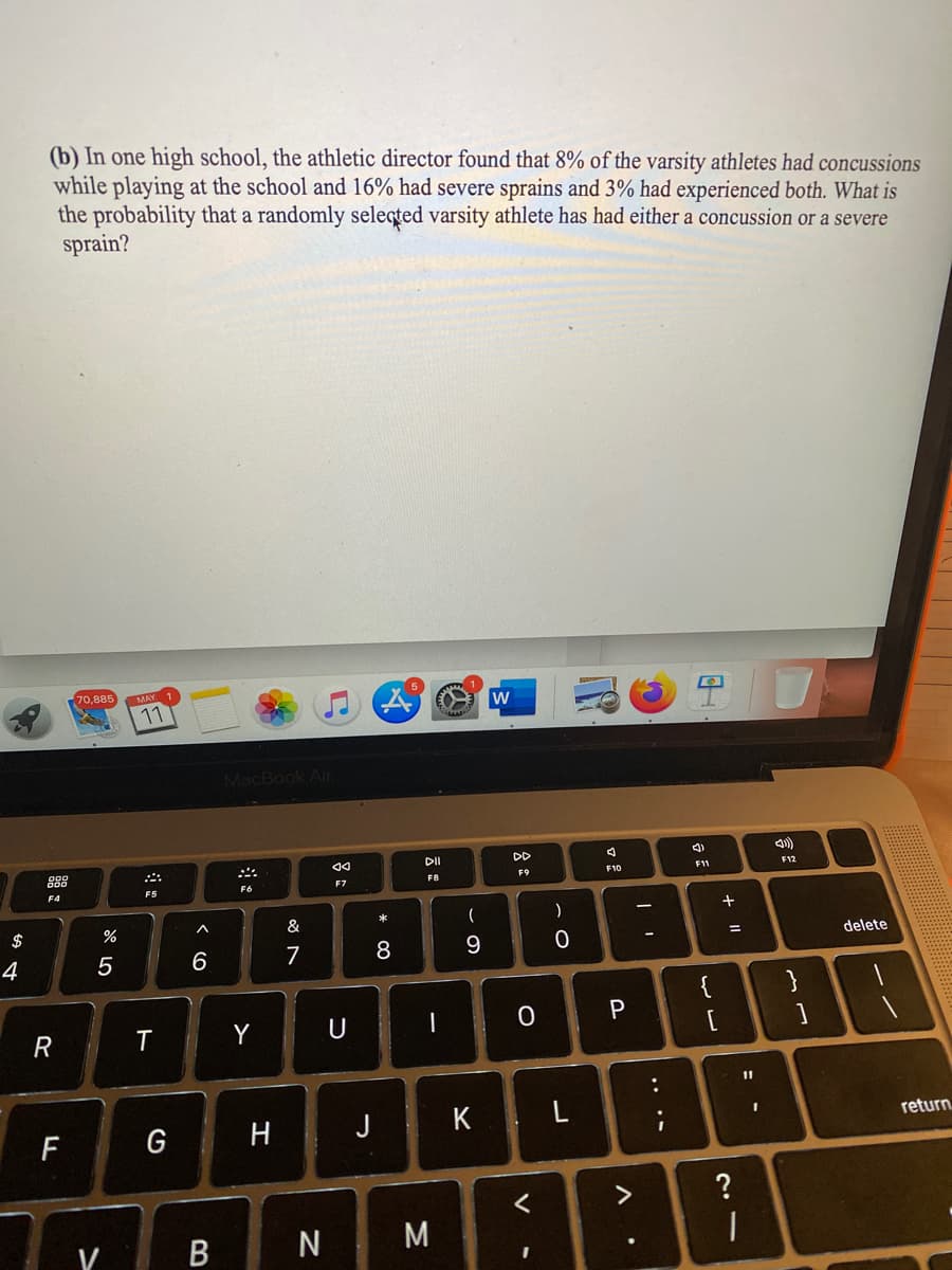 (b) In one high school, the athletic director found that 8% of the varsity athletes had concussions
while playing at the school and 16% had severe sprains and 3% had experienced both. What is
the probability that a randomly seleqted varsity athlete has had either a concussion or a severe
sprain?
70,885
MAY
11
w
MacBook Air
DI
DD
888
F9
F10
F11
F12
F7
F4
F5
$
&
*
一
4
5
6
7
9
elete
{
}
P
R
Y
11
H J K L
F
G
return.
Y B
M
..
口:
V
* 00
