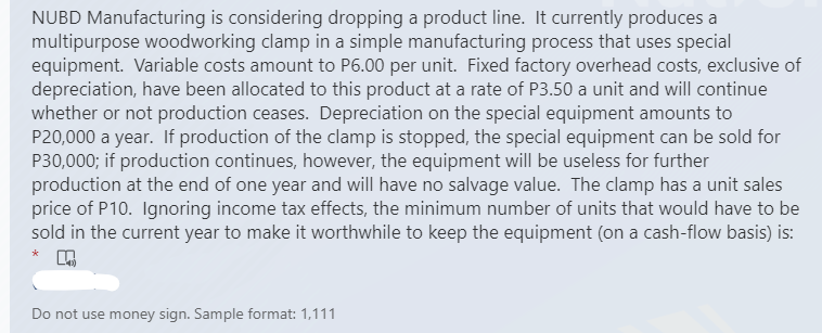 NUBD Manufacturing is considering dropping a product line. It currently produces a
multipurpose woodworking clamp in a simple manufacturing process that uses special
equipment. Variable costs amount to P6.00 per unit. Fixed factory overhead costs, exclusive of
depreciation, have been allocated to this product at a rate of P3.50 a unit and will continue
whether or not production ceases. Depreciation on the special equipment amounts to
P20,000 a year. If production of the clamp is stopped, the special equipment can be sold for
P30,000; if production continues, however, the equipment will be useless for further
production at the end of one year and will have no salvage value. The clamp has a unit sales
price of P10. Ignoring income tax effects, the minimum number of units that would have to be
sold in the current year to make it worthwhile to keep the equipment (on a cash-flow basis) is:
*
Do not use money sign. Sample format: 1,111
