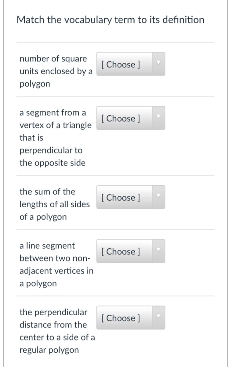 Match the vocabulary term to its definition
number of square
[
units enclosed by a
[ Choose ]
polygon
a segment from a
vertex of a triangle
[ Choose ]
that is
perpendicular to
the opposite side
the sum of the
[ Choose ]
lengths of all sides
of a polygon
a line segment
[ Choose ]
between two non-
adjacent vertices in
a polygon
the perpendicular
[ Choose ]
distance from the
center to a side of a
regular polygon
