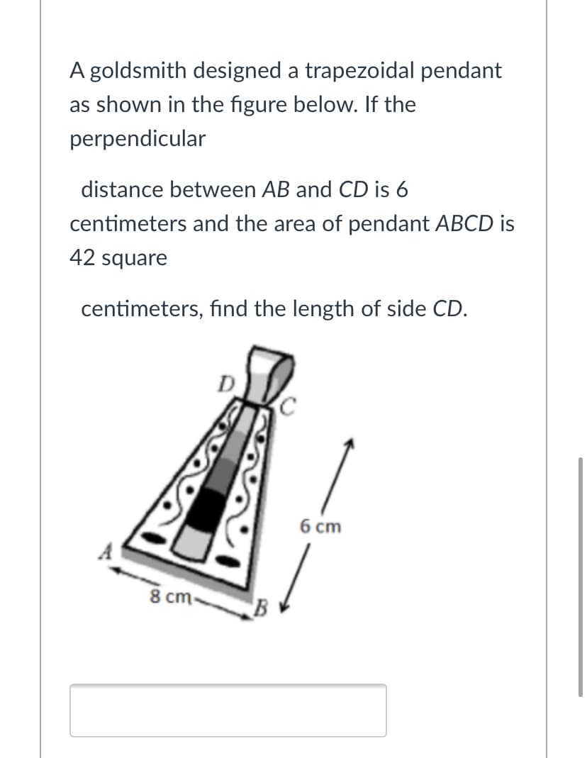 A goldsmith designed a trapezoidal pendant
as shown in the figure below. If the
perpendicular
distance between AB and CD is 6
centimeters and the area of pendant ABCD is
42 square
centimeters, find the length of side CD.
D
6 cm
8 cm-
B
