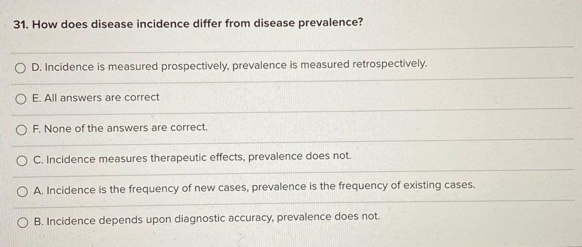 31. How does disease incidence differ from disease prevalence?
O D. Incidence is measured prospectively, prevalence is measured retrospectively.
O E. All answers are correct
O F. None of the answers are correct.
O C. Incidence measures therapeutic effects, prevalence does not.
O A. Incidence is the frequency of new cases, prevalence is the frequency of existing cases.
O B. Incidence depends upon diagnostic accuracy, prevalence does not.
