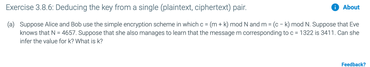 Exercise 3.8.6: Deducing the key from a single (plaintext, ciphertext) pair.
About
(a) Suppose Alice and Bob use the simple encryption scheme in which c = (m + k) mod N and m = (c – k) mod N. Suppose that Eve
knows that N = 4657. Suppose that she also manages to learn that the message m corresponding to c = 1322 is 3411. Can she
infer the value for k? What is k?
Feedback?
