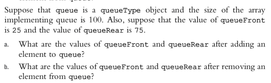 Suppose that queue is a queueType object and the size of the array
implementing queue is 100. Also, suppose that the value of queueFront
is 25 and the value of queueRear is 75.
What are the values of queueFront and queueRear after adding an
element to queue?
а.
What are the values of queueFront and queueRear after removing an
element from queue?
b.
