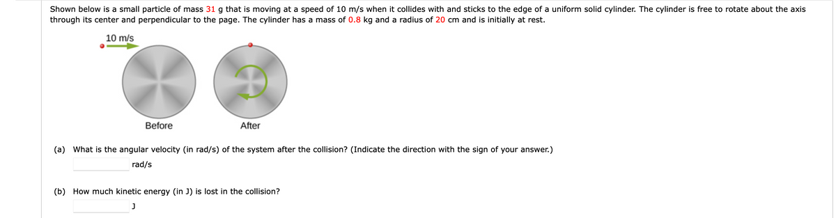 Shown below is a small particle of mass 31 g that is moving at a speed of 10 m/s when it collides with and sticks to the edge of a uniform solid cylinder. The cylinder is free to rotate about the axis
through its center and perpendicular to the page. The cylinder has a mass of 0.8 kg and a radius of 20 cm and is initially at rest.
10 m/s
Before
After
(a)
What is the angular velocity (in rad/s) of the system after the collision? (Indicate the direction with the sign of your answer.)
rad/s
(b) How much kinetic energy (in J) is lost in the collision?
