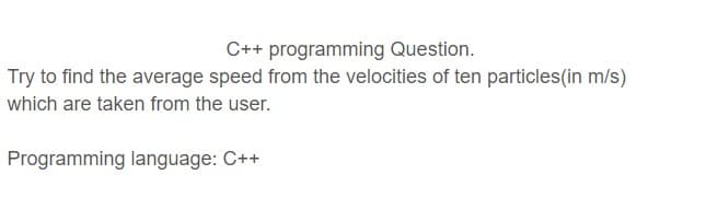 C++ programming Question.
Try to find the average speed from the velocities of ten particles(in m/s)
which are taken from the user.
Programming language: C++
