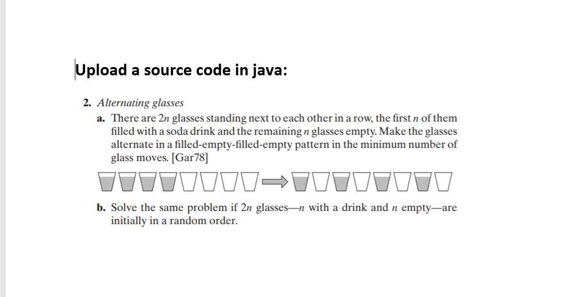 Upload a source code in java:
2. Alternating glasses
a. There are 2n glasses standing next to each other in a row, the first n of them
filled with a soda drink and the remaining n glasses empty. Make the glasses
alternate in a filled-empty-filled-empty pattern in the minimum number of
glass moves. [Gar78]
b. Solve the same problem if 2n glasses-n with a drink and n empty-are
initially in a random order.
