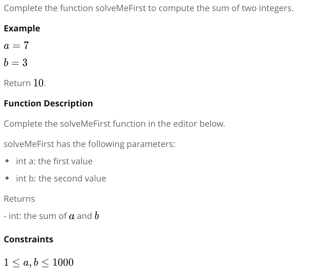 Complete the function solveMeFirst to compute the sum of two integers.
Example
a = 7
b = 3
Return 10.
Function Description
Complete the solveMeFirst function in the editor below.
solveMeFirst has the following parameters:
• int a: the first value
• int b: the second value
Returns
- int: the sum of a and b
Constraints
1< a, b < 1000
