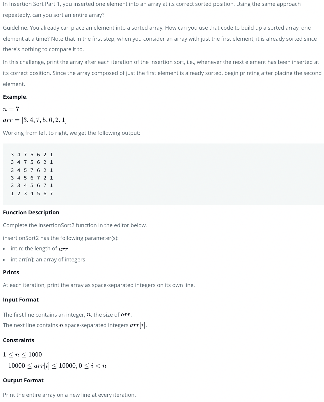 In Insertion Sort Part 1, you inserted one element into an array at its correct sorted position. Using the same approach
repeatedly, can you sort an entire array?
Guideline: You already can place an element into a sorted array. How can you use that code to build up a sorted array, one
element at a time? Note that in the first step, when you consider an array with just the first element, it is already sorted since
there's nothing to compare it to.
In this challenge, print the array after each iteration of the insertion sort, i.e., whenever the next element has been inserted at
its correct position. Since the array composed of just the first element is already sorted, begin printing after placing the second
element.
Example.
n = 7
arr = [3, 4, 7, 5, 6, 2, 1]
Working from left to right, we get the following output:
3 4 7 5 6 2 1
3 4 7 5 6 2 1
3 4 5 7 6 2 1
3 4 5 6 7 2 1
2 3 4 5 6 7 1
1 2 3 4 5 6 7
Function Description
Complete the insertionSort2 function in the editor below.
insertionSort2 has the following parameter(s):
int n: the length of arr
int arr[n]: an array of integers
Prints
At each iteration, print the array as space-separated integers on its own line.
Input Format
The first line contains an integer, n, the size of arr.
The next line contains n space-separated integers arr[i].
Constraints
1<n < 1000
-10000 < arr[i] < 10000, 0 < i < n
Output Format
Print the entire array on a new line at every iteration.

