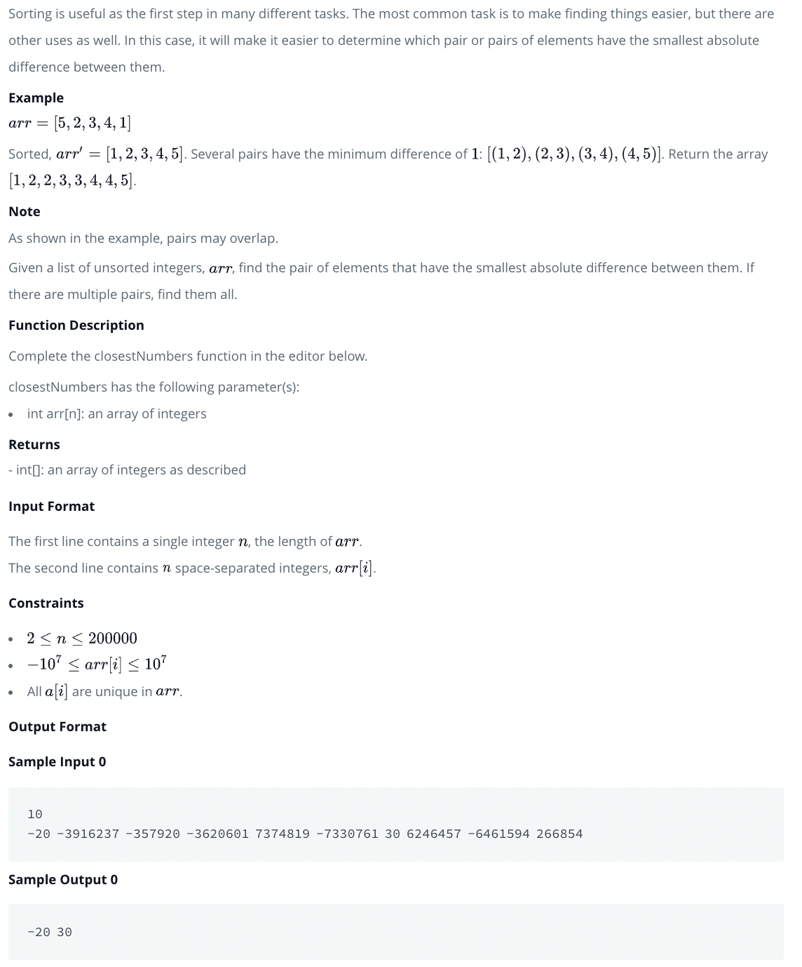 Sorting is useful as the first step in many different tasks. The most common task is to make finding things easier, but there are
other uses as well. In this case, it will make it easier to determine which pair or pairs of elements have the smallest absolute
difference between them.
Example
[5, 2, 3, 4, 1]
arr =
Sorted, arr' = [1, 2, 3, 4, 5]. Several pairs have the minimum difference of 1: [(1,2), (2, 3), (3, 4), (4, 5)]. Return the array
[1, 2, 2, 3, 3, 4, 4, 5].
Note
As shown in the example, pairs may overlap.
Given a list of unsorted integers, arr, find the pair of elements that have the smallest absolute difference between them. If
there are multiple pairs, find them all.
Function Description
Complete the closestNumbers function in the editor below.
closestNumbers has the following parameter(s):
int arr[n]: an array of integers
Returns
- int[]: an array of integers as described
Input Format
The first line contains a single integer n, the length of arr.
The second line contains n space-separated integers, arr[i].
Constraints
2 <n< 200000
-107 < arr i] < 107
All a i are unique in arr.
Output Format
Sample Input 0
10
-20 -3916237 -357920 -3620601 7374819 -7330761 30 6246457 -6461594 266854
Sample Output 0
-20 30
