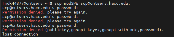 [mdk 44377@cntserv ~]$ scp mod3PW scp@cntserv.hacc.edu:
scp@cntserv.hacc.edu's password:
Permission denied, please try again.
scp@cntserv.hacc.edu's password:
Permission denied, please try again.
scp@cntserv.hacc.edu's password:
Permission denied (publickey, gssapi-keyex,gssapi-with-mic,password).
lost connection
