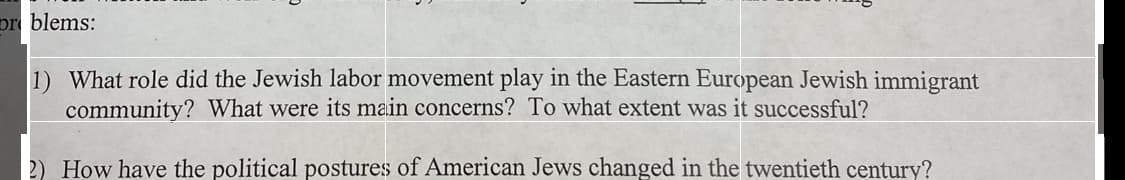 pr blems:
1) What role did the Jewish labor movement play in the Eastern European Jewish immigrant
community? What were its main concerns? To what extent was it successful?
2) How have the political postures of American Jews changed in the twentieth century?
