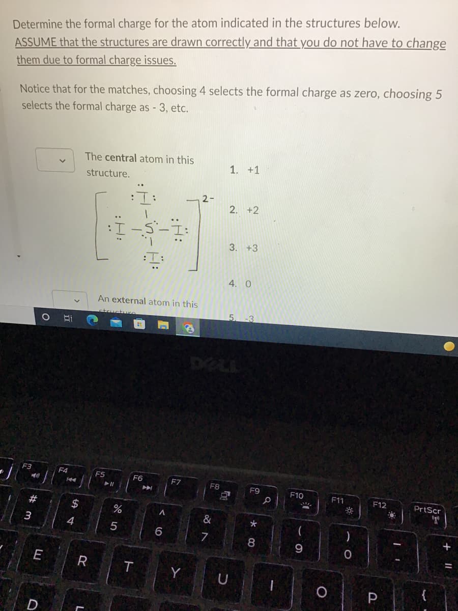 Determine the formal charge for the atom indicated in the structures below.
ASSUME that the structures are drawn correctly and that you do not have to change
them due to formal charge issues.
Notice that for the matches, choosing 4 selects the formal charge as zero, choosing 5
selects the formal charge as - 3, etc.
The central atom in this
1. +1
structure.
:I:
2. +2
-S-Ï:
3. +3
I
4. 0
An external atom in this
structure
5. -3
8
F5
F7
F3
#
3
O E
E
D
F4
144
$
4
R
:H:
► 11
do 5
%
F6
A
A
6
Y
2-
F8
&
7
U
F9
*
8
P
F10
S
9
O
F11
)
O
F12
P
PrtScr
og
+