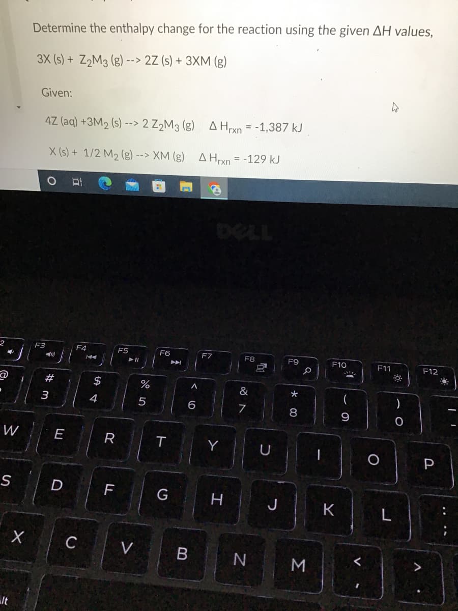 2
3
S
X
It
Determine the enthalpy change for the reaction using the given AH values,
3X (s) + Z₂M3 (g) --> 2Z (s) + 3XM (g)
Given:
4
4Z (aq) +3M₂ (s)--> 2 Z₂M3 (8) A Hrxn = -1,387 kJ
X (s) + 1/2 M₂ (g) --> XM (g) A Hrxn = -129 kJ
O E
F6
F7
F8
F9
F11
F3
))
#m
3
E
F4
C
144
SA+
$
4
R
F
F5
V
%
5
T
G
A
A
6
B
H
&
7
N
J
* 00
8
a
3
F10
K
(
9
O
L
O
F12
P