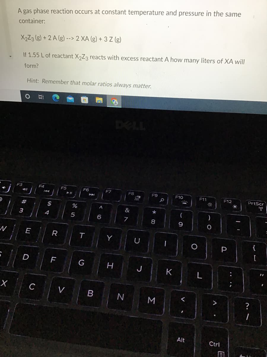 D
N
X
A gas phase reaction occurs at constant temperature and pressure in the same
container:
X₂Z3 (g) + 2 A (g)--> 2 XA (g) + 3 Z (g)
If 1.55 L of reactant X₂Z3 reacts with excess reactant A how many liters of XA will
form?
Hint: Remember that molar ratios always matter.
81
F6
F7
F8
F9
F11
F12
*
8
F3
4)
#m
3
E
D
C
F4
144
$
4
R
FL
F5
▶11
V
%
5
T
G
➤
< 6
H
&
7
N
n
U
3
a
K
F10
(
9
Alt
O
8
)
O
Ctrl
P
[1
O
PrtScr
(1¹)
?
{