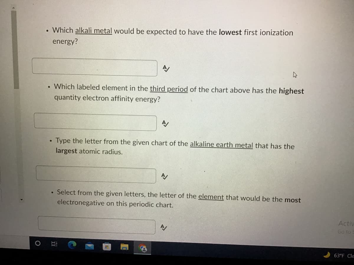 . Which alkali metal would be expected to have the lowest first ionization
energy?
W
●
Which labeled element in the third period of the chart above has the highest
quantity electron affinity energy?
A/
●
Type the letter from the given chart of the alkaline earth metal that has the
largest atomic radius.
A/
Select from the given letters, the letter of the element that would be the most
electronegative on this periodic chart.
A
O
II
Activ
Go to
63°F Cle