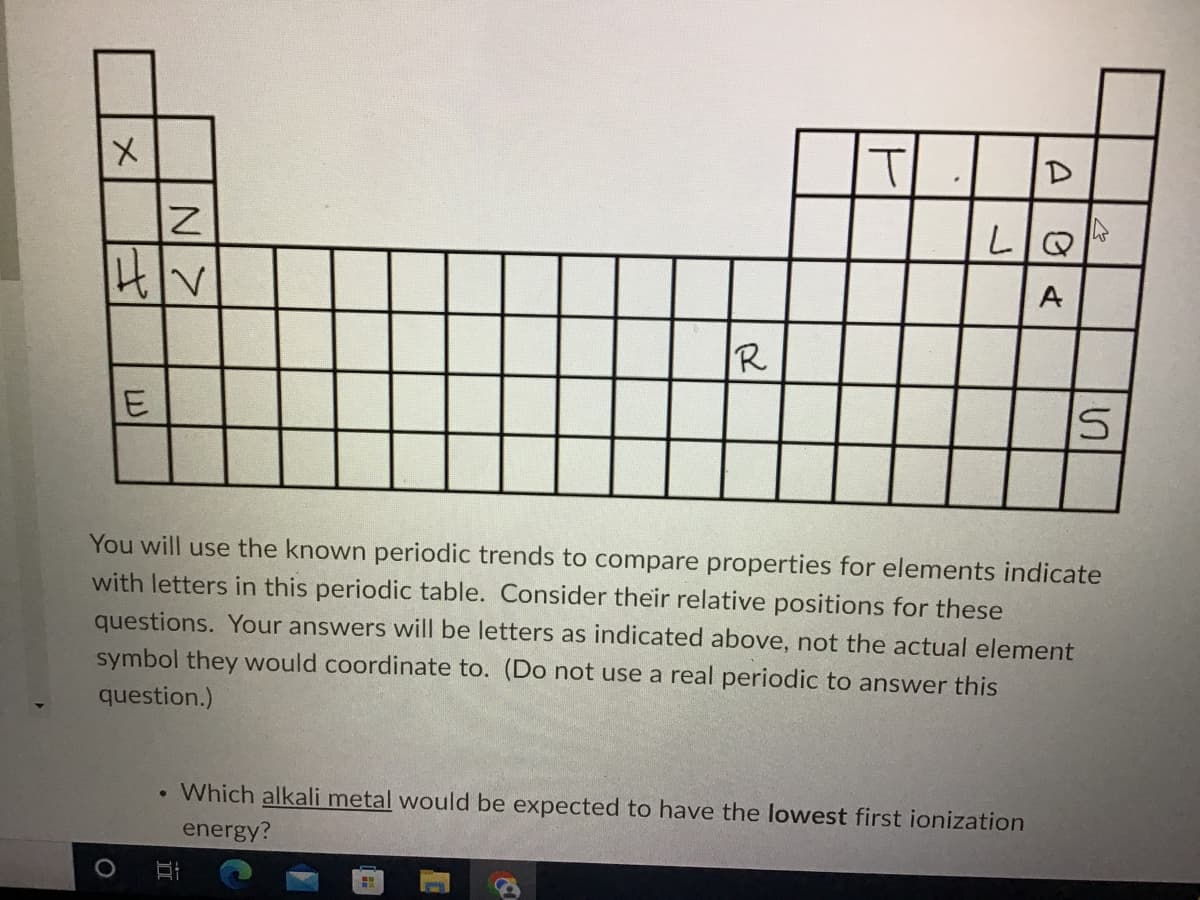 x
|H|V
R
E
S
You will use the known periodic trends to compare properties for elements indicate
with letters in this periodic table. Consider their relative positions for these
questions. Your answers will be letters as indicated above, not the actual element
symbol they would coordinate to. (Do not use a real periodic to answer this
question.)
●
Which alkali metal would be expected to have the lowest first ionization
energy?
BI
H
O
N>
T
D
LIQ
A
0