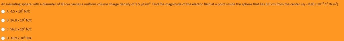 An insulating sphere with a diameter of 40 cm carries a uniform volume charge density of 1.5 µC/m3. Find the magnitude of the electric field at a point inside the sphere that lies 8.0 cm from the center. (E, = 8.85 x 10-12 c2 /N.m2)
O A. 4.5 x 10° N/C
• B. 16.8 x 10³ N/C
C. 56.2 x 10° N/C
D. 16.9 x 104 N/c
