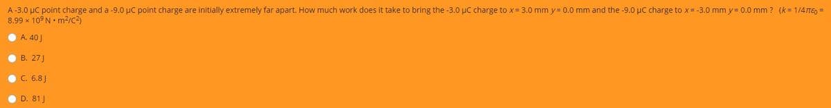 A -3.0 µC point charge and a -9.0 µC point charge are initially extremely far apart. How much work does it take to bring the -3.0 µC charge to x= 3.0 mm y= 0.0 mm and the -9.0 µC charge to x = -3.0 mm y= 0.0 mm ? (k= 1/4TE, =
8.99 x 10° N• m2/C3)
A. 40 J
В. 27]
C. 6.8J
D. 81 J
