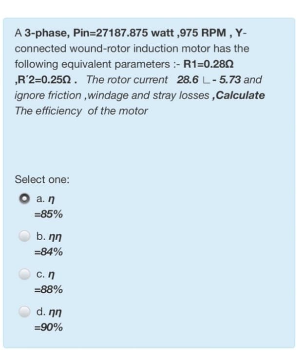 A 3-phase, Pin=27187.875 watt,975 RPM, Y-
connected wound-rotor induction motor has the
following equivalent parameters :- R1=0.280
,R'2=0.250. The rotor current 28.6 L- 5.73 and
ignore friction,windage and stray losses,Calculate
The efficiency of the motor
Select one:
a. n
=85%
b. nn
=84%
c. n
=88%
d. nn
=90%