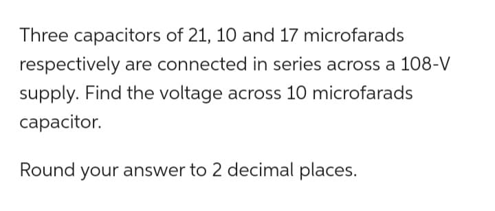 Three capacitors of 21, 10 and 17 microfarads
respectively are connected in series across a 108-V
supply. Find the voltage across 10 microfarads
capacitor.
Round your answer to 2 decimal places.