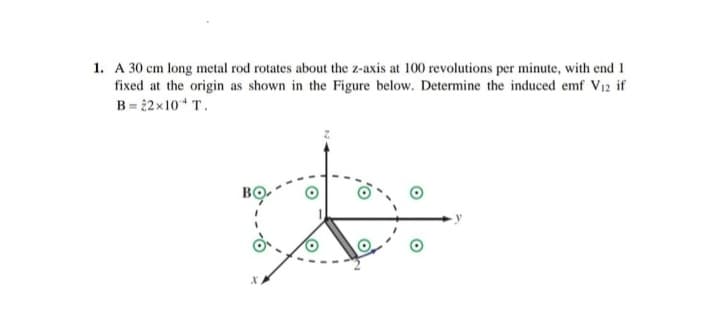 1. A 30 cm long metal rod rotates about the z-axis at 100 revolutions per minute, with end 1
fixed at the origin as shown in the Figure below. Determine the induced emf V₁2 if
B=22x10 + T.
X