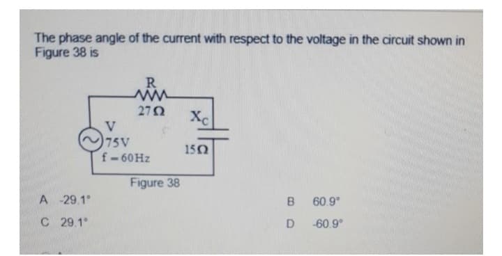 The phase angle of the current with respect to the voltage in the circuit shown in
Figure 38 is
A
-29.1°
C 29.1°
R
www
2752
V
75V
f-60 Hz
Figure 38
Xc
1502
B 60.9°
D-60.9°