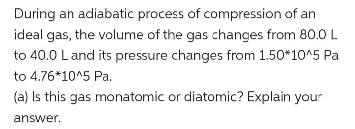 During an adiabatic process of compression of an
ideal gas, the volume of the gas changes from 80.0 L
to 40.0 L and its pressure changes from 1.50*10^5 Pa
to 4.76*10^5 Pa.
(a) Is this gas monatomic or diatomic? Explain your
answer.