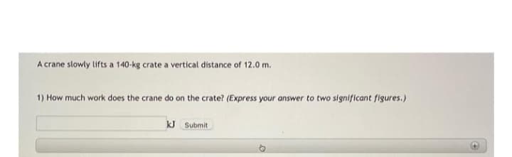 A crane slowly lifts a 140-kg crate a vertical distance of 12.0 m.
1) How much work does the crane do on the crate? (Express your answer to two significant figures.)
kJ Submit