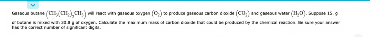 Gaseous butane (CH₂(CH₂)₂CH3) will react with gaseous oxygen (0₂) to produce gaseous carbon dioxide (CO₂) and gaseous water (H₂O). Suppose 15. g
of butane is mixed with 30.8 g of oxygen. Calculate the maximum mass of carbon dioxide that could be produced by the chemical reaction. Be sure your answer
has the correct number of significant digits.