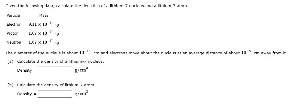 Given the following data, calculate the densities of a lithium-7 nucleus and a lithium-7 atom.
Particle
Electron
Mass
9.11 x 10-31
kg
1.67 x 10-27 kg
Neutron 1.67 x 10-27 kg
Proton
The diameter of the nucleus is about 10-13 cm and electrons move about the nucleus at an average distance of about 10-8 cm away from it.
(a) Calculate the density of a lithium-7 nucleus.
Density =
g/cm³
(b) Calculate the density of lithium-7 atom.
Density =
g/cm³