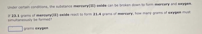 Under certain conditions, the substance mercury(II) oxide can be broken down to form mercury and oxygen.
If 23.1 grams of mercury(II) oxide react to form 21.4 grams of mercury, how many grams of oxygen must
simultaneously be formed?
grams oxygen