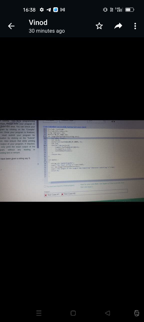 16:38 0 M
..
Vinod
30 minutes ago
1 coing 124-a programming
stiop, Pleagd write your program in
guen fext area, You can check your
gram by clicking on the Compile
on. Once your program is finalized,
must submit your program for
luation by clicking on the "Submit"
on, Also ensure that while printing a
output of your program, if required,
only print the exact output of the
gram, without any leading or
Deding text or remark
have been given a string say S
|||
Code submitted successtudy, but low test cas hated
* #include-clostrean
#includechits/stdc.h
using namespace std;
4 #define NO OF CHARS 256
X
k
D
10-
11
12
intlopestiniqueSubstte(string-ste){
19- (-
20
Intesto
-in-res-01-
vectorcistlastIndex(NO DE OMS, 1),
fartint-3-0;1n5++)[-
24
25 J
int-1-0-
13
14
15
16
F
20
17
10 int main()
1x(1.lastIndesstr1)
res-max(res.j-11)
last Index(stri311-4-
enturn res
string-str-gecksforgeeks";
21 route the input string is estrecondl
22
23
try your own pul to check ungram
int-len-lorgestuniqueSubstr(str);
cout the length of the largest non-repeating character sumstring iside
return
Output
X Test Case #1 X Test Case #2
10 Vo 4G
0
KY
it for your code ale Use Space of Eme
than pas
(7)