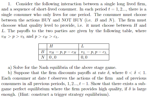 1. Consider the following interaction between a single long lived firm,
and a sequence of short-lived consumer. In each period t = 1,2..., there is a
single consumer who only lives for one period. The consumer must choose
between the actions BUY and NOT BUY (i.e. B and N). The firm must
chooose what quality level to provide, i.e. it must choose between H and
L. The payoffs to the two parties are given by the following table, where
VH > P > VL and p > CH > CL.
B
N
H
L
UHP, P- CH VLP, PCL
0,0
0,0
a) Solve for the Nash equilibria of the above stage game.
b) Suppose that the firm discounts payoffs at rate 6, where 0 < d < 1.
Each consumer at date t observes the actions of the firm and of previous
consumers in all previous periods, 1,2..., t - 1. Show that there exists a sub-
game perfect equilibrium where the firm provides high quality, if & is large
enough. (Hint: construct a trigger strategy equilibrium).