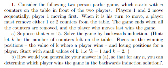 1. Consider the following two-person parlor game, which starts with \( n \) counters on the table in front of the two players. Players 1 and 2 move sequentially, player 1 moving first. When it is his turn to move, a player must remove either 1 or 2 counters from the table. The game ends when all the counters are removed, and the player who moves last wins the game.
   
   a) Suppose that \( n = 15 \). Solve the game by backwards induction. (Hint: let \( k \) be the number of counters left on the table. Focus on the winning positions – the value of \( k \) where a player wins – and losing positions for a player. Start with small values of \( k \), i.e., \( k = 1 \) and \( k = 2 \).)
   
   b) How would you generalize your answer in (a), so that for any \( n \), you can determine which player wins the game in the backwards induction solution?