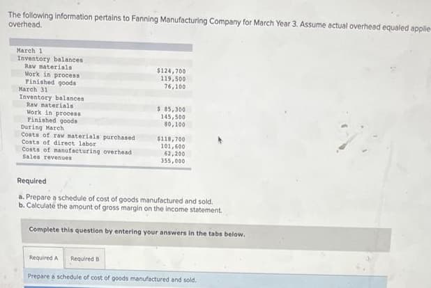 The following information pertains to Fanning Manufacturing Company for March Year 3. Assume actual overhead equaled applie
overhead.
March 1
Inventory balances
Raw materials
Work in process
Finished goods
March 31
Inventory balances
$124,700
119,500
76,100
Raw materials
Work in process
Finished goods
$ 85,300
145,500
80,100
During March
Costs of raw materials purchased
Costs of direct labor
$118,700
101,600
Costs of manufacturing overhead
Sales revenues
62,200
355,000
Required
a. Prepare a schedule of cost of goods manufactured and sold.
b. Calculate the amount of gross margin on the income statement.
Complete this question by entering your answers in the tabs below.
Required A Required B
Prepare a schedule of cost of goods manufactured and sold.