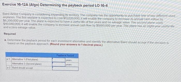 Exercise 16-12A (Algo) Determining the payback period LO 16-4
Baird Airline Company is considering expanding its territory. The company has the opportunity to purchase one of two different used
airplanes. The first airplane is expected to cost $13,020,000, it will enable the company to increase its annual cash inflow by
$6.200,000 per year. The plane is expected to have a useful life of five years and no salvage value. The second plane costs
$40,040,000, it will enable the company to increase annual cash flow by $9.100,000 per year. This plane has an eight-year useful life
and a zero salvage value.
Required
o. Determine the payback period for each investment alternative and identify the alternative Baird should accept if the decision is
based on the payback approach. (Round your answers to 1 decimal place.)
Payback Period
a-1. Alternative 1 (First plane)
years
Altenative 2 (Second plane)
years
a-2. Baird should accept
