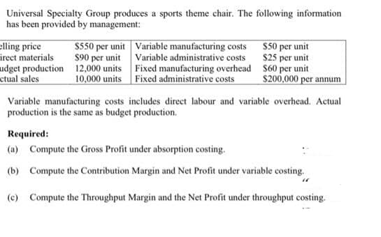 Universal Specialty Group produces a sports theme chair. The following information
has been provided by management:
elling price
$550 per unit Variable manufacturing costs $50 per unit
$90 per unit Variable administrative costs
irect materials
udget production 12,000 units Fixed manufacturing overhead $60 per unit
ctual sales
$25 per unit
10,000 units Fixed administrative costs
$200,000 per annum
Variable manufacturing costs includes direct labour and variable overhead. Actual
production is the same as budget production.
Required:
(a) Compute the Gross Profit under absorption costing.
(b) Compute the Contribution Margin and Net Profit under variable costing.
(c) Compute the Throughput Margin and the Net Profit under throughput costing.
