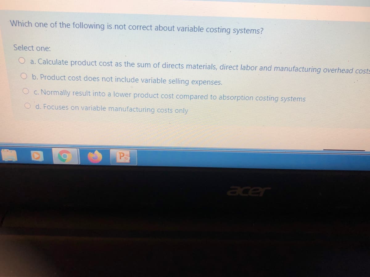 Which one of the following is.not correct about variable costing systems?
Select one:
O a. Calculate product cost as the sum of directs materials, direct labor and manufacturing overhead costs
O b. Product cost does not include variable selling expenses.
O c. Normally result into a lower product cost compared to absorption costing systems
O d. Focuses on variable manufacturing costs only
Ps
cer
