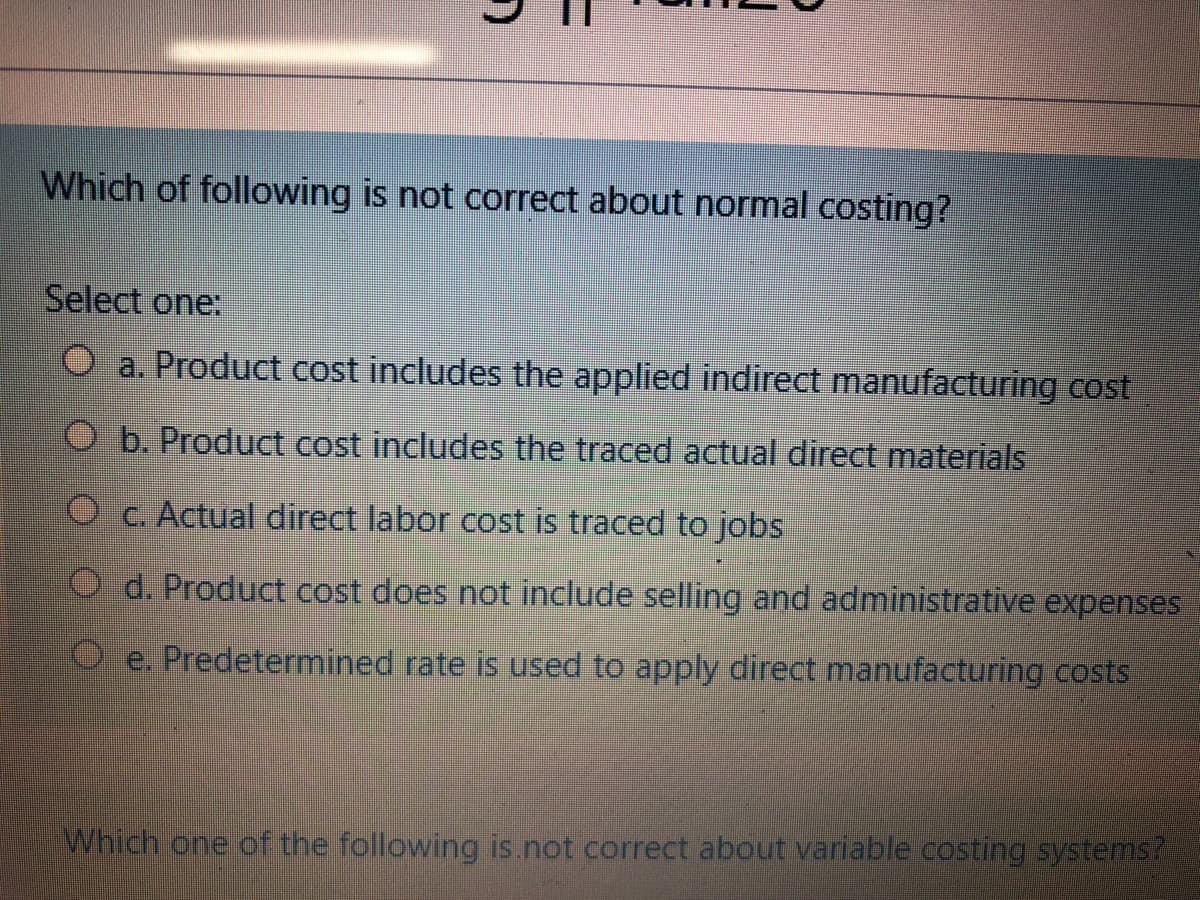 Which of following is not correct about normal costing?
Select one:
O a. Product cost includes the applied indirect manufacturing cost
O b. Product cost includes the traced actual direct materials
O c. Actual direct labor cost is traced to jobs
d. Product cost does not include selling and administrative expenses
O e. Predetermined rate is used to apply direct manufacturing costs
Which one of the following is.not correct about variable costing systems?
