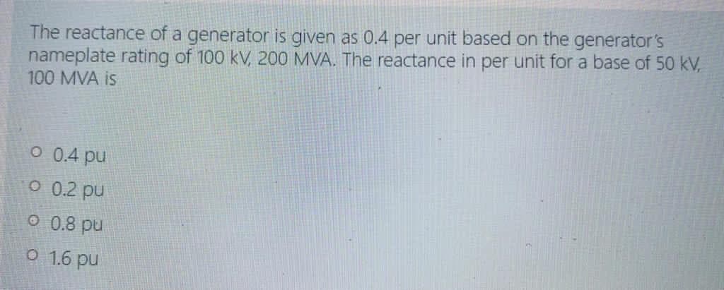 The reactance of a generator is given as 0.4 per unit based on the generator's
nameplate rating of 100 kV, 200 MVA. The reactance in per unit for a base of 50 kV,
100 MVA is
O 0.4 pu
O 0.2 pu
O 0.8 pu
O 1.6 pu
