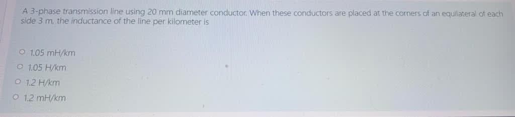 A 3-phase transmission line using 20 mm diameter conductor. When these conductors are placed at the corners of an equilateral of each
side 3 m. the inductance of the line per kilometer is
O 1.05 mH/km
O 1.05 H/km
O 1.2 H/km
O 1.2 mH/km
