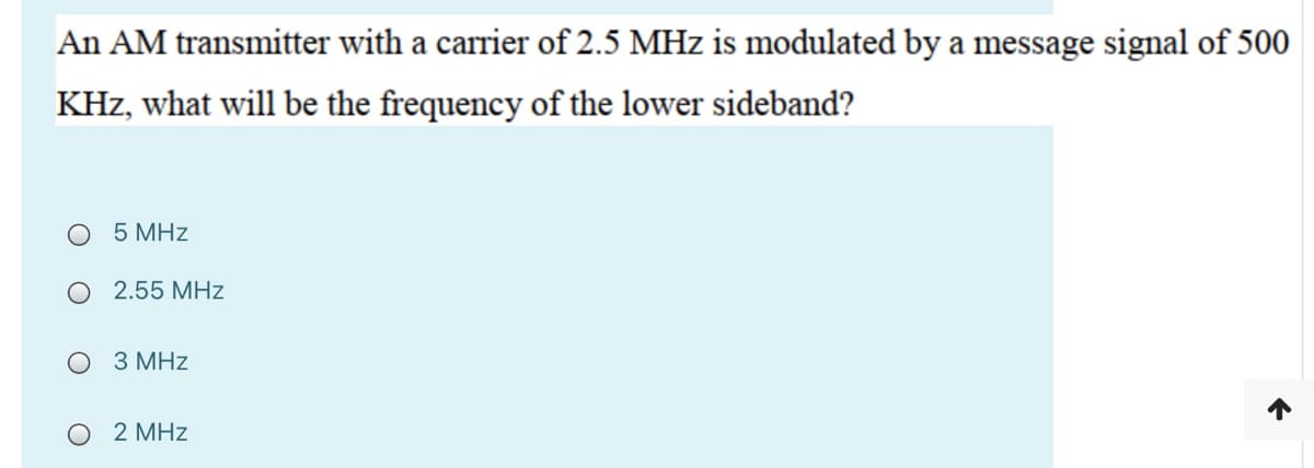 An AM transmitter with a carrier of 2.5 MHz is modulated by a message signal of 500
KHz, what will be the frequency of the lower sideband?
5 MHz
O 2.55 MHz
3 MHz
O 2 MHz
