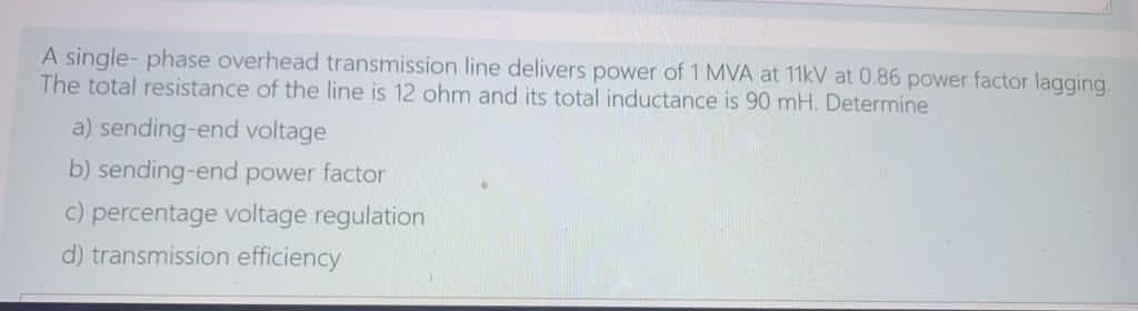 A single- phase overhead transmission line delivers power of 1 MVA at 11kV at 0.86 power factor lagging.
The total resistance of the line is 12 ohm and its total inductance is 90 mH. Determine
a) sending-end voltage
b) sending-end power factor
c) percentage voltage regulation
d) transmission efficiency
