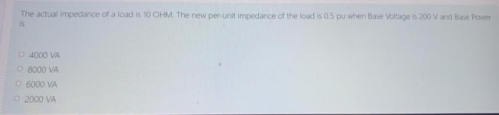 The actual impedance of a load is 10 OHM. The new per-unit impedance of the load is 0.5 pu when Base Voltage is 200 V and Base Power
Is
O 4000 VA
CO 8000 VA
O 6000 VÀ
O 2000 VA
