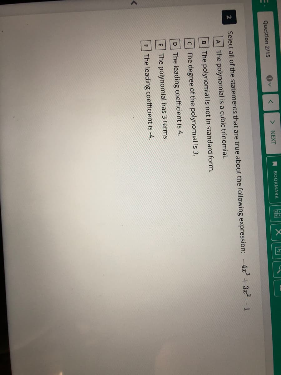 **Polynomial Characteristics Assessment**

**Question 2/15:**

**Prompt:**
Select all of the statements that are true about the following expression: \(-4x^3 + 3x^2 - 1\)

**Options:**
- **A**: The polynomial is a cubic trinomial.
- **B**: The polynomial is not in standard form.
- **C**: The degree of the polynomial is 3.
- **D**: The leading coefficient is 4.
- **E**: The polynomial has 3 terms.
- **F**: The leading coefficient is -4.

**Answer Options:**
- **NEXT:** Proceed to the next question.
- **BOOKMARK:** Bookmark this question for review later.

**Explanation for Context:**

The given polynomial expression is \(-4x^3 + 3x^2 - 1\). When analyzing a polynomial, it is important to consider the degree (the highest power of the variable), the leading coefficient (the coefficient of the term with the highest degree), whether it is in standard form (terms ordered from highest to lowest degree), and the number of terms present in the polynomial.