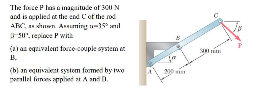 The force P has a magnitude of 300 N
and is applied at the end C of the rod
ABC, as shown. Assuming a=35° and
B=50°, replace P with
C
B
P
(a) an equivalent force-couple system at
300 mm
В,
(b) an equivalent system formed by two
parallel forces applied at A and B.
A
200 mm
